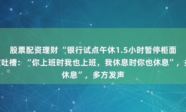 股票配资理财 “银行试点午休1.5小时暂停柜面服务”被吐槽：“你上班时我也上班，我休息时你也休息”，多方发声