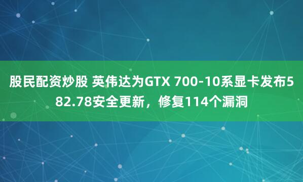 股民配资炒股 英伟达为GTX 700-10系显卡发布582.78安全更新,修复114个漏洞