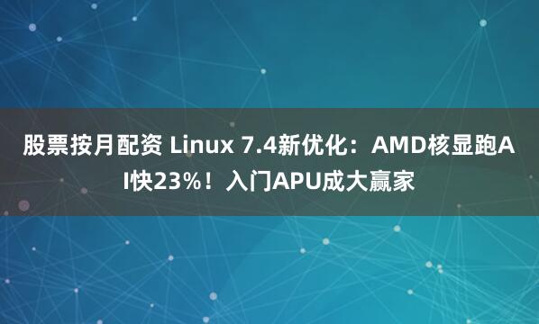 股票按月配资 Linux 7.4新优化：AMD核显跑AI快23%！入门APU成大赢家