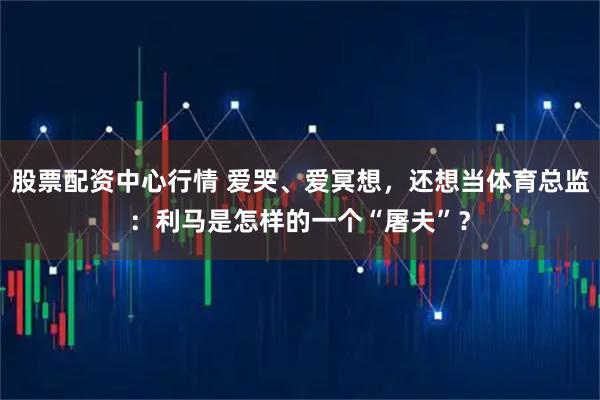 股票配资中心行情 爱哭、爱冥想，还想当体育总监：利马是怎样的一个“屠夫”？